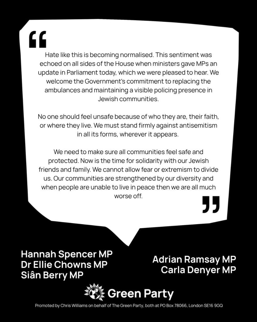Statement by Siân Berry MP, Dr Ellie Chowns MP, Carla Denyer MP, Adrian Ramsay MP and Hannah Spencer MP on the recent attack in Golders Green. Statement reads: Hate like this is becoming normalised. This sentiment was echoed on all sides of the House when ministers gave MPs an update in Parliament today, which we were pleased to hear. We welcome the Government's commitment to replacing the ambulances and maintaining a visible policing presence in Jewish communities. No one should feel unsafe because of who they are, their faith, or where they live. We must stand firmly against antisemitism in all its forms, wherever it appears. We need to make sure all communities feel safe and protected. Now is the time for solidarity with our Jewish friends and family. We cannot allow fear or extremism to divide us. Our communities are strengthened by our diversity and when people are unable to live in peace then we are all much worse off.